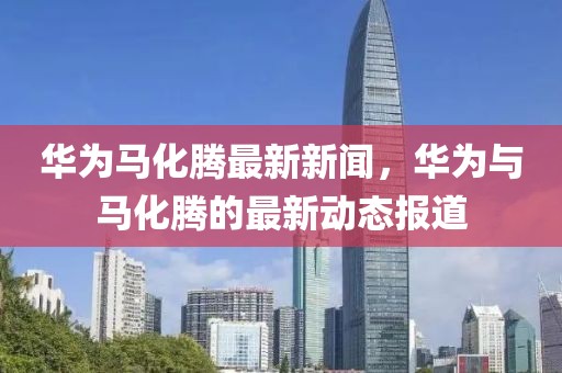 華為馬化騰最新新聞，華為與馬化騰的最新動態(tài)報道