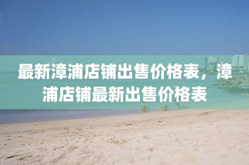 最新漳浦店鋪出售價格表，漳浦店鋪?zhàn)钚鲁鍪蹆r格表