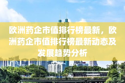 歐洲藥企市值排行榜最新，歐洲藥企市值排行榜最新動態(tài)及發(fā)展趨勢分析