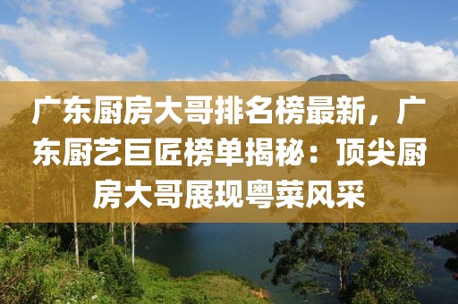廣東廚房大哥排名榜最新，廣東廚藝巨匠榜單揭秘：頂尖廚房大哥展現(xiàn)粵菜風(fēng)采