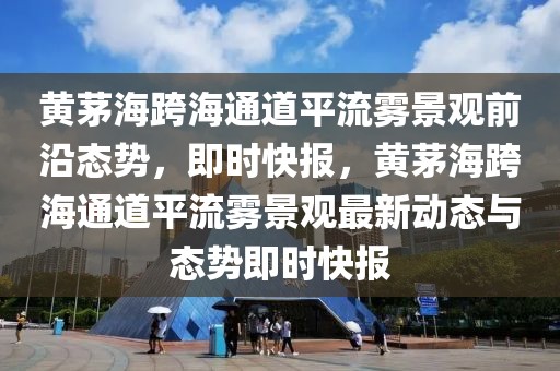 黃茅?？绾Ｍǖ榔搅黛F景觀前沿態(tài)勢，即時(shí)快報(bào)，黃茅海跨海通道平流霧景觀最新動(dòng)態(tài)與態(tài)勢即時(shí)快報(bào)