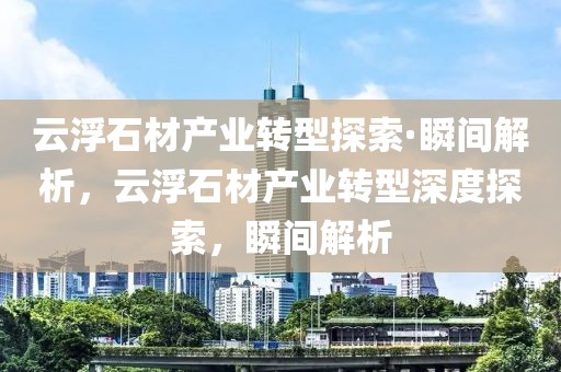 云浮石材產(chǎn)業(yè)轉(zhuǎn)型探索·瞬間解析，云浮石材產(chǎn)業(yè)轉(zhuǎn)型深度探索，瞬間解析