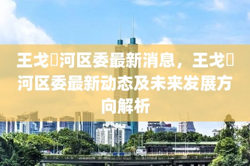 王戈浉河區(qū)委最新消息，王戈浉河區(qū)委最新動態(tài)及未來發(fā)展方向解析
