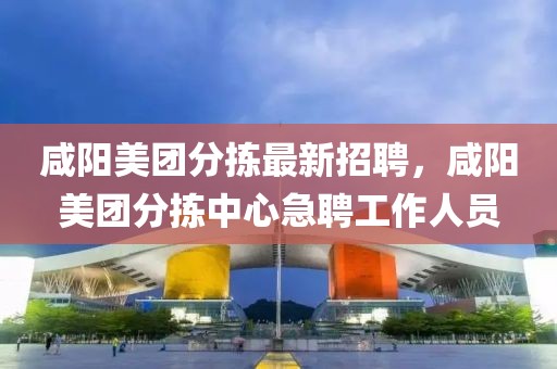 咸陽(yáng)美團(tuán)分揀最新招聘，咸陽(yáng)美團(tuán)分揀中心急聘工作人員