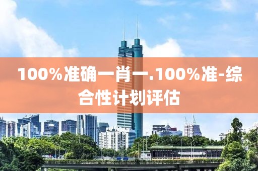 100%準確一肖一.100%準-綜合性計劃評估