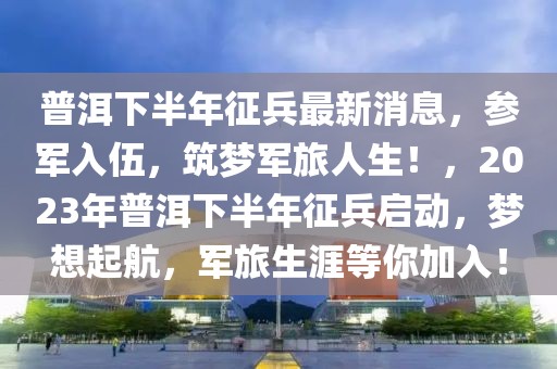 普洱下半年征兵最新消息，參軍入伍，筑夢(mèng)軍旅人生！，2023年普洱下半年征兵啟動(dòng)，夢(mèng)想起航，軍旅生涯等你加入！