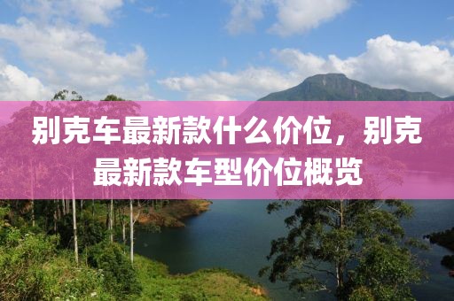 別克車(chē)最新款什么價(jià)位，別克最新款車(chē)型價(jià)位概覽