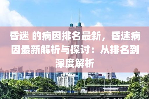 昏迷 的病因排名最新，昏迷病因最新解析與探討：從排名到深度解析