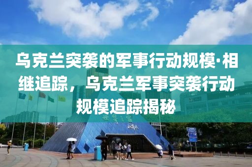 烏克蘭突襲的軍事行動規(guī)?！は嗬^追蹤，烏克蘭軍事突襲行動規(guī)模追蹤揭秘