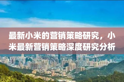 最新小米的營(yíng)銷(xiāo)策略研究，小米最新?tīng)I(yíng)銷(xiāo)策略深度研究分析