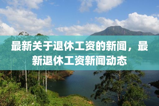 最新關(guān)于退休工資的新聞，最新退休工資新聞動(dòng)態(tài)