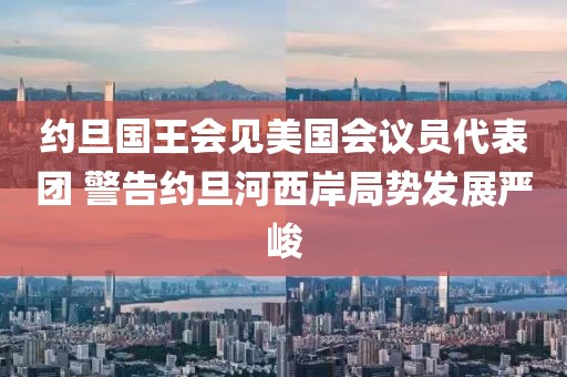 約旦國(guó)王會(huì)見(jiàn)美國(guó)會(huì)議員代表團(tuán) 警告約旦河西岸局勢(shì)發(fā)展嚴(yán)峻