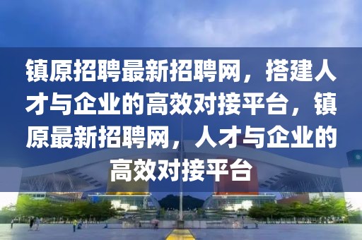 鎮(zhèn)原招聘最新招聘網(wǎng)，搭建人才與企業(yè)的高效對接平臺，鎮(zhèn)原最新招聘網(wǎng)，人才與企業(yè)的高效對接平臺