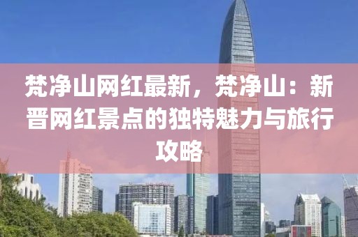 梵凈山網(wǎng)紅最新，梵凈山：新晉網(wǎng)紅景點的獨特魅力與旅行攻略