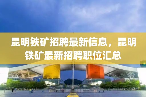 昆明鐵礦招聘最新信息，昆明鐵礦最新招聘職位匯總