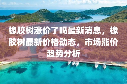 橡膠樹(shù)漲價(jià)了嗎最新消息，橡膠樹(shù)最新價(jià)格動(dòng)態(tài)，市場(chǎng)漲價(jià)趨勢(shì)分析