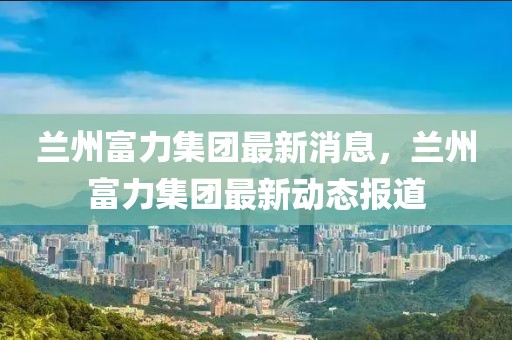 蘭州富力集團(tuán)最新消息，蘭州富力集團(tuán)最新動(dòng)態(tài)報(bào)道