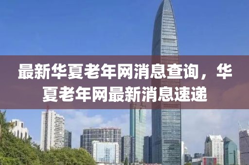 最新華夏老年網(wǎng)消息查詢(xún)，華夏老年網(wǎng)最新消息速遞