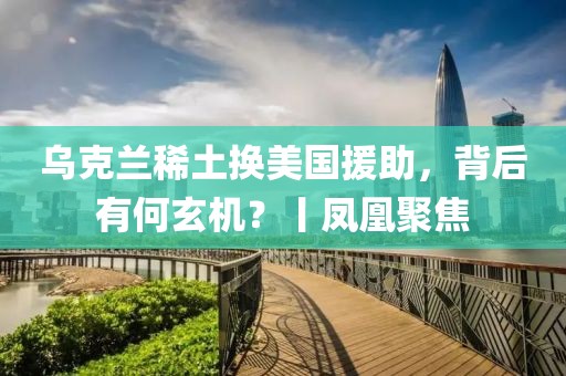 烏克蘭稀土換美國援助，背后有何玄機？丨鳳凰聚焦