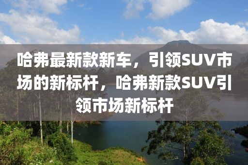哈弗最新款新車，引領(lǐng)SUV市場的新標桿，哈弗新款SUV引領(lǐng)市場新標桿