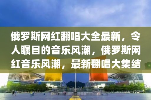俄羅斯網(wǎng)紅翻唱大全最新，令人矚目的音樂風(fēng)潮，俄羅斯網(wǎng)紅音樂風(fēng)潮，最新翻唱大集結(jié)