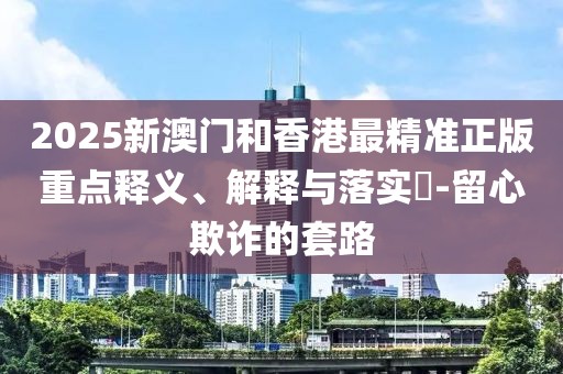 2025新澳門(mén)和香港最精準(zhǔn)正版重點(diǎn)釋義、解釋與落實(shí)?-留心欺詐的套路