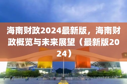 海南財(cái)政2024最新版，海南財(cái)政概覽與未來展望（最新版2024）