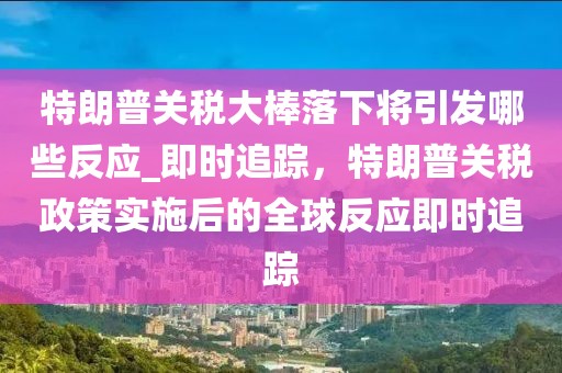特朗普關(guān)稅大棒落下將引發(fā)哪些反應(yīng)_即時追蹤，特朗普關(guān)稅政策實施后的全球反應(yīng)即時追蹤