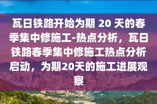 瓦日鐵路開(kāi)始為期 20 天的春季集中修施工-熱點(diǎn)分析，瓦日鐵路春季集中修施工熱點(diǎn)分析啟動(dòng)，為期20天的施工進(jìn)展觀察