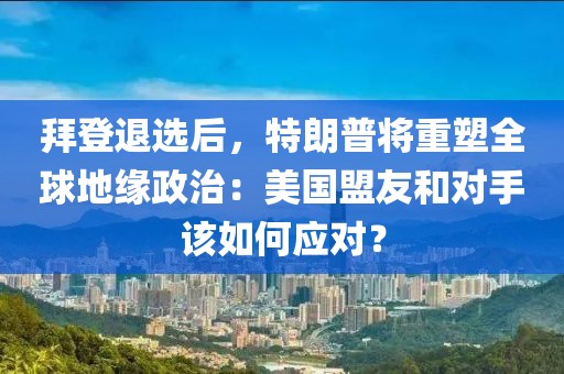 拜登退選后，特朗普將重塑全球地緣政治：美國盟友和對手該如何應(yīng)對？