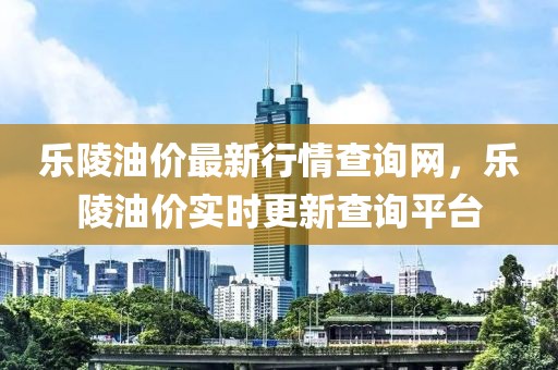 樂陵油價最新行情查詢網(wǎng)，樂陵油價實時更新查詢平臺