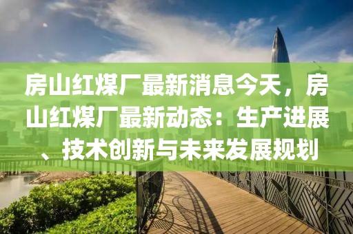 房山紅煤廠最新消息今天，房山紅煤廠最新動態(tài)：生產(chǎn)進(jìn)展、技術(shù)創(chuàng)新與未來發(fā)展規(guī)劃