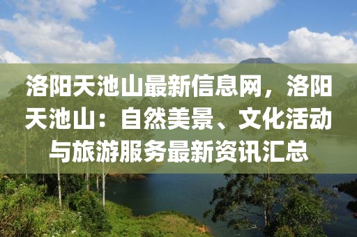 洛陽天池山最新信息網(wǎng)，洛陽天池山：自然美景、文化活動與旅游服務(wù)最新資訊匯總