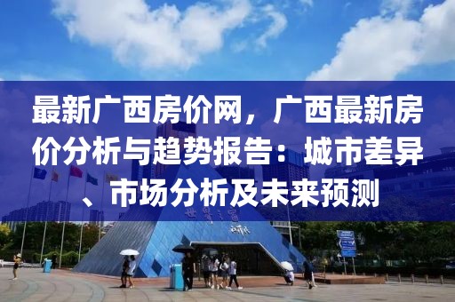 最新廣西房價網(wǎng)，廣西最新房價分析與趨勢報告：城市差異、市場分析及未來預(yù)測