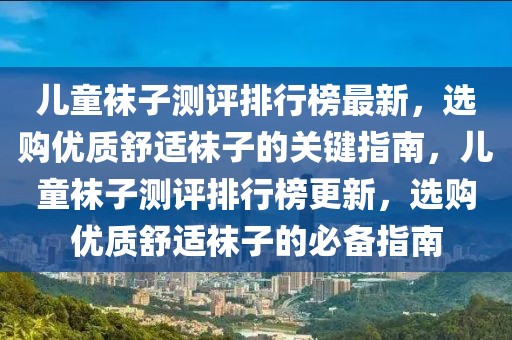 兒童襪子測(cè)評(píng)排行榜最新，選購(gòu)優(yōu)質(zhì)舒適襪子的關(guān)鍵指南，兒童襪子測(cè)評(píng)排行榜更新，選購(gòu)優(yōu)質(zhì)舒適襪子的必備指南