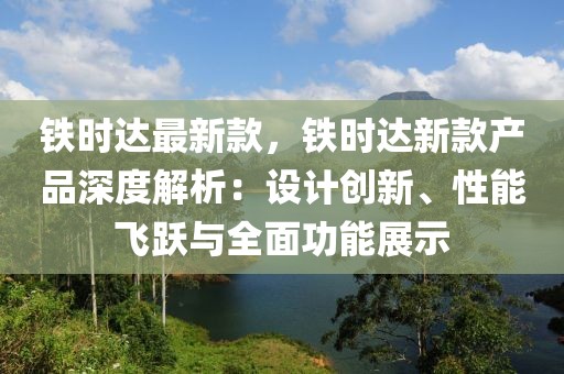 鐵時達(dá)最新款，鐵時達(dá)新款產(chǎn)品深度解析：設(shè)計(jì)創(chuàng)新、性能飛躍與全面功能展示