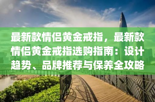 最新款情侶黃金戒指，最新款情侶黃金戒指選購指南：設(shè)計趨勢、品牌推薦與保養(yǎng)全攻略
