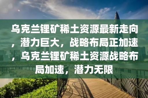 烏克蘭鋰礦稀土資源最新走向，潛力巨大，戰(zhàn)略布局正加速，烏克蘭鋰礦稀土資源戰(zhàn)略布局加速，潛力無限