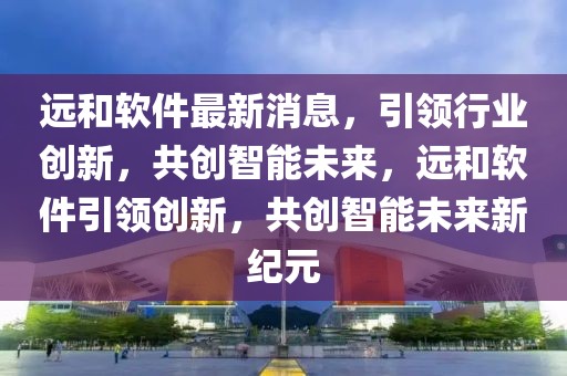遠(yuǎn)和軟件最新消息，引領(lǐng)行業(yè)創(chuàng)新，共創(chuàng)智能未來(lái)，遠(yuǎn)和軟件引領(lǐng)創(chuàng)新，共創(chuàng)智能未來(lái)新紀(jì)元
