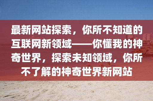 最新網(wǎng)站探索，你所不知道的互聯(lián)網(wǎng)新領(lǐng)域——你懂我的神奇世界，探索未知領(lǐng)域，你所不了解的神奇世界新網(wǎng)站