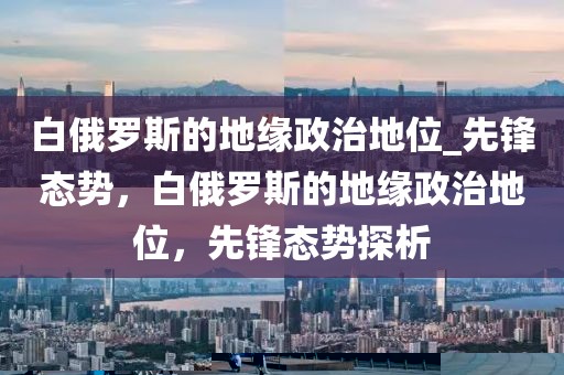 白俄羅斯的地緣政治地位_先鋒態(tài)勢(shì)，白俄羅斯的地緣政治地位，先鋒態(tài)勢(shì)探析