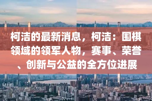 柯潔的最新消息，柯潔：圍棋領(lǐng)域的領(lǐng)軍人物，賽事、榮譽(yù)、創(chuàng)新與公益的全方位進(jìn)展