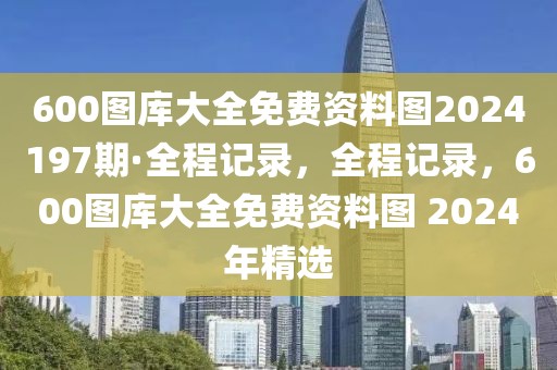 600圖庫大全免費資料圖2024197期·全程記錄，全程記錄，600圖庫大全免費資料圖 2024年精選