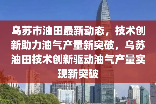 烏蘇市油田最新動態(tài)，技術(shù)創(chuàng)新助力油氣產(chǎn)量新突破，烏蘇油田技術(shù)創(chuàng)新驅(qū)動油氣產(chǎn)量實(shí)現(xiàn)新突破