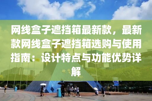 網(wǎng)線盒子遮擋箱最新款，最新款網(wǎng)線盒子遮擋箱選購與使用指南：設(shè)計特點與功能優(yōu)勢詳解