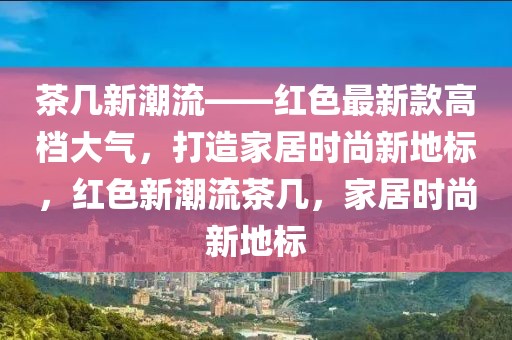 茶幾新潮流——紅色最新款高檔大氣，打造家居時(shí)尚新地標(biāo)，紅色新潮流茶幾，家居時(shí)尚新地標(biāo)