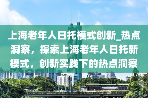 上海老年人日托模式創(chuàng)新_熱點(diǎn)洞察，探索上海老年人日托新模式，創(chuàng)新實(shí)踐下的熱點(diǎn)洞察