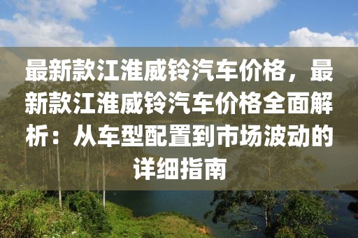 最新款江淮威鈴汽車價格，最新款江淮威鈴汽車價格全面解析：從車型配置到市場波動的詳細指南