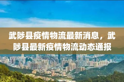 武陟縣疫情物流最新消息，武陟縣最新疫情物流動態(tài)通報
