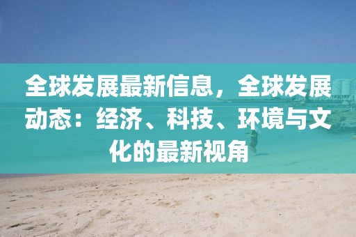 全球發(fā)展最新信息，全球發(fā)展動(dòng)態(tài)：經(jīng)濟(jì)、科技、環(huán)境與文化的最新視角